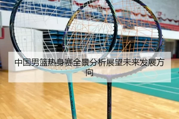 中国男篮热身赛全景分析展望未来发展方向